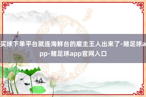 买球下单平台就连海鲜台的雇主王人出来了-赌足球app-赌足球app官网入口