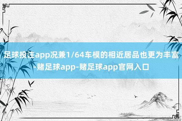 足球投注app况兼1/64车模的相近居品也更为丰富-赌足球app-赌足球app官网入口