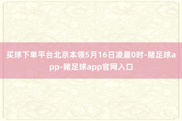 买球下单平台　　北京本领5月16日凌晨0时-赌足球app-赌足球app官网入口