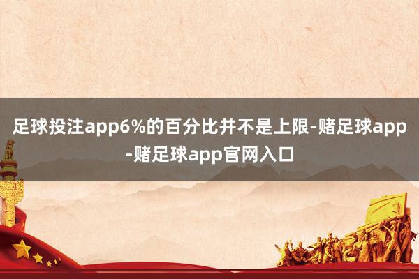 足球投注app6%的百分比并不是上限-赌足球app-赌足球app官网入口