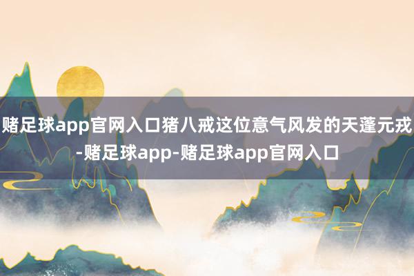 赌足球app官网入口猪八戒这位意气风发的天蓬元戎-赌足球app-赌足球app官网入口