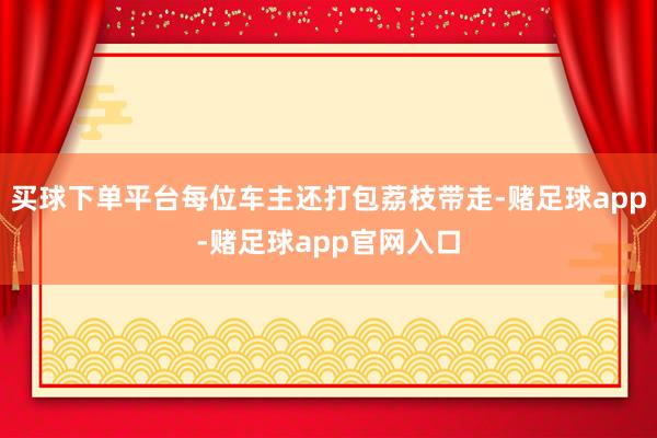 买球下单平台每位车主还打包荔枝带走-赌足球app-赌足球app官网入口