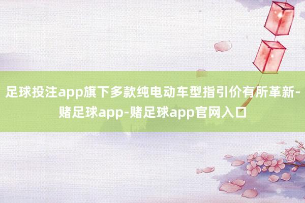 足球投注app旗下多款纯电动车型指引价有所革新-赌足球app-赌足球app官网入口