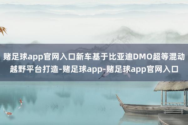 赌足球app官网入口新车基于比亚迪DMO超等混动越野平台打造-赌足球app-赌足球app官网入口