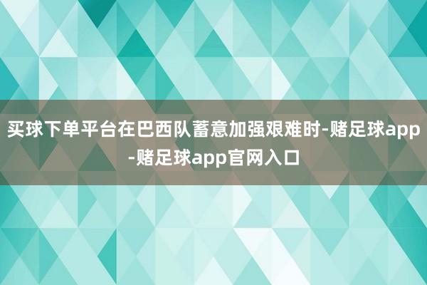 买球下单平台在巴西队蓄意加强艰难时-赌足球app-赌足球app官网入口