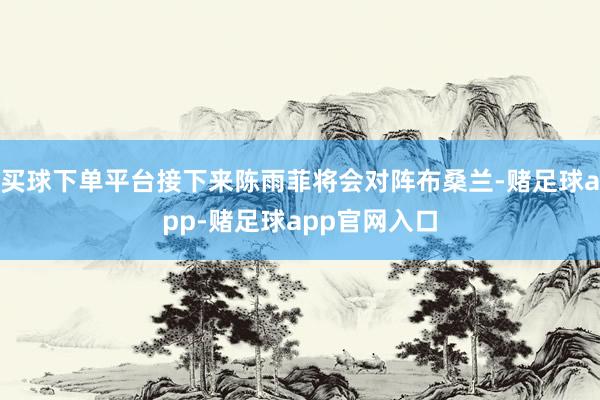 买球下单平台接下来陈雨菲将会对阵布桑兰-赌足球app-赌足球app官网入口