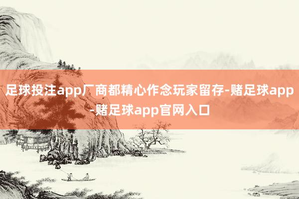 足球投注app厂商都精心作念玩家留存-赌足球app-赌足球app官网入口