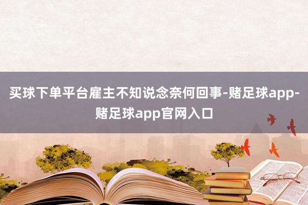 买球下单平台雇主不知说念奈何回事-赌足球app-赌足球app官网入口