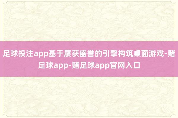 足球投注app基于屡获盛誉的引擎构筑桌面游戏-赌足球app-赌足球app官网入口