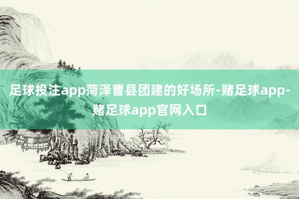 足球投注app菏泽曹县团建的好场所-赌足球app-赌足球app官网入口