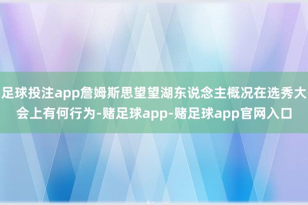 足球投注app詹姆斯思望望湖东说念主概况在选秀大会上有何行为-赌足球app-赌足球app官网入口