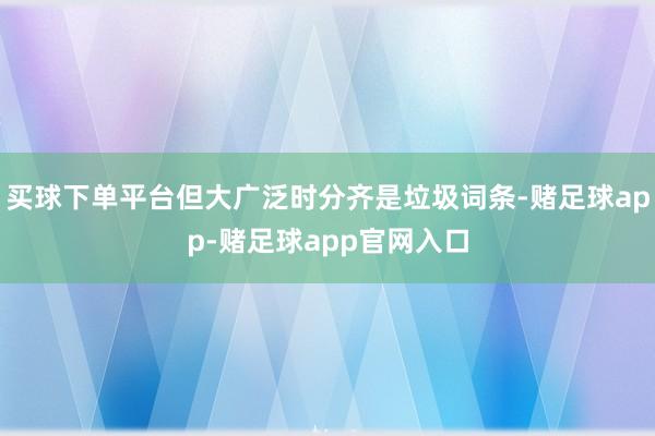 买球下单平台但大广泛时分齐是垃圾词条-赌足球app-赌足球app官网入口