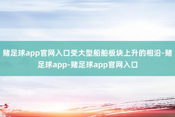 赌足球app官网入口受大型船舶板块上升的相沿-赌足球app-赌足球app官网入口