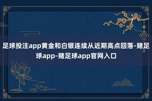 足球投注app黄金和白银连续从近期高点回落-赌足球app-赌足球app官网入口