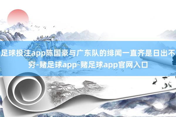 足球投注app陈国豪与广东队的绯闻一直齐是日出不穷-赌足球app-赌足球app官网入口