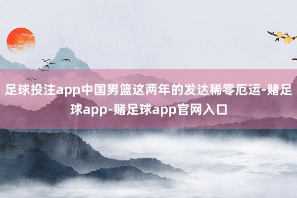 足球投注app中国男篮这两年的发达稀零厄运-赌足球app-赌足球app官网入口