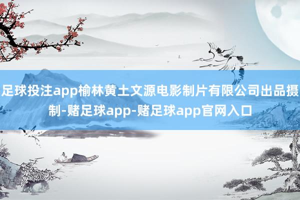 足球投注app榆林黄土文源电影制片有限公司出品摄制-赌足球app-赌足球app官网入口