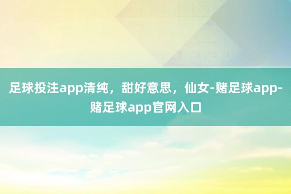 足球投注app清纯，甜好意思，仙女-赌足球app-赌足球app官网入口