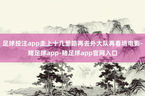 足球投注app走上十几里路再去外大队再看场电影-赌足球app-赌足球app官网入口