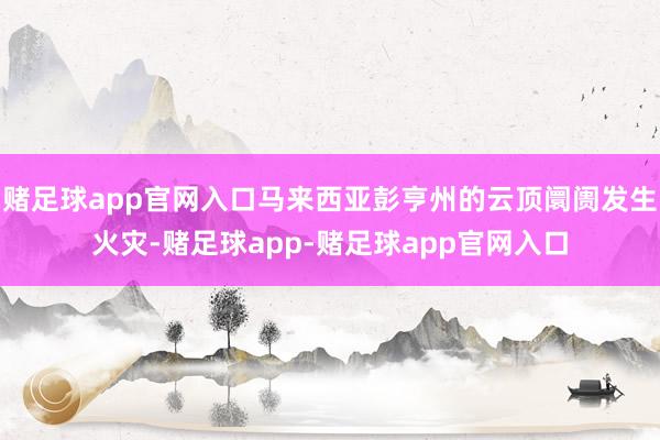 赌足球app官网入口马来西亚彭亨州的云顶阛阓发生火灾-赌足球app-赌足球app官网入口