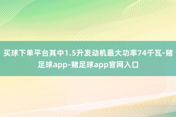 买球下单平台其中1.5升发动机最大功率74千瓦-赌足球app-赌足球app官网入口