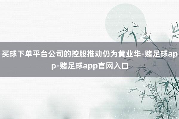 买球下单平台公司的控股推动仍为黄业华-赌足球app-赌足球app官网入口