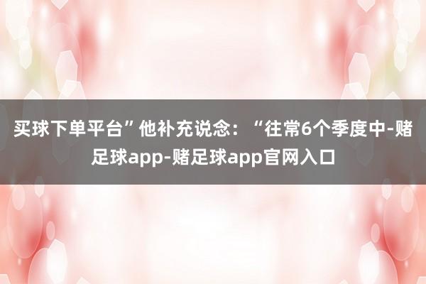 买球下单平台”　　他补充说念：“往常6个季度中-赌足球app-赌足球app官网入口