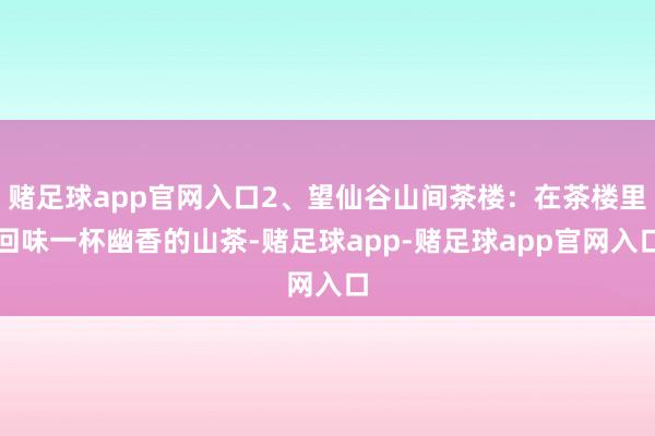 赌足球app官网入口2、望仙谷山间茶楼：在茶楼里回味一杯幽香的山茶-赌足球app-赌足球app官网入口