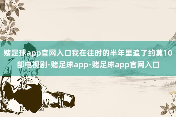 赌足球app官网入口我在往时的半年里追了约莫10部电视剧-赌足球app-赌足球app官网入口