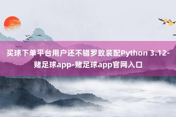 买球下单平台用户还不错罗致装配Python 3.12-赌足球app-赌足球app官网入口