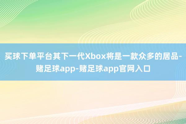 买球下单平台其下一代Xbox将是一款众多的居品-赌足球app-赌足球app官网入口