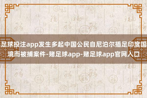 足球投注app发生多起中国公民自尼泊尔插足印度国境而被捕案件-赌足球app-赌足球app官网入口