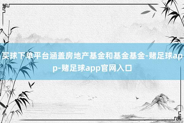 买球下单平台涵盖房地产基金和基金基金-赌足球app-赌足球app官网入口