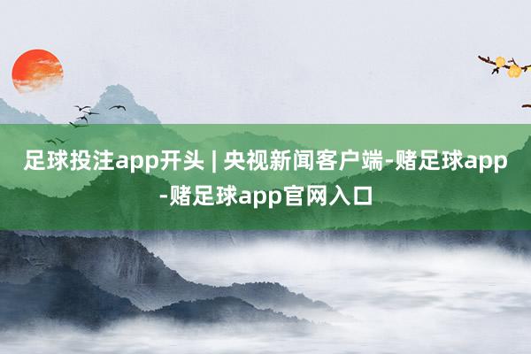 足球投注app开头 | 央视新闻客户端-赌足球app-赌足球app官网入口