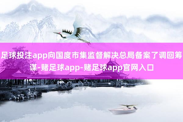 足球投注app向国度市集监督解决总局备案了调回筹谋-赌足球app-赌足球app官网入口