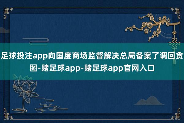 足球投注app向国度商场监督解决总局备案了调回贪图-赌足球app-赌足球app官网入口