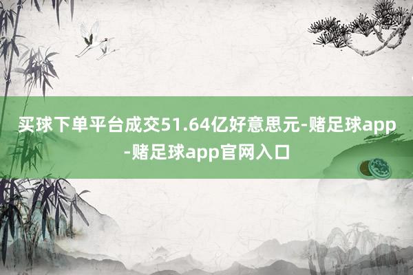 买球下单平台成交51.64亿好意思元-赌足球app-赌足球app官网入口