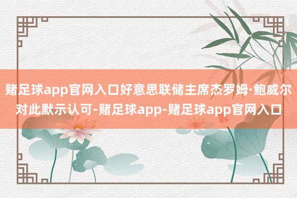 赌足球app官网入口好意思联储主席杰罗姆·鲍威尔对此默示认可-赌足球app-赌足球app官网入口