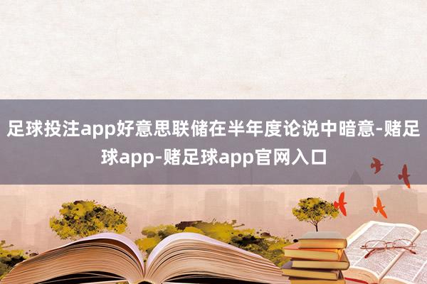 足球投注app好意思联储在半年度论说中暗意-赌足球app-赌足球app官网入口