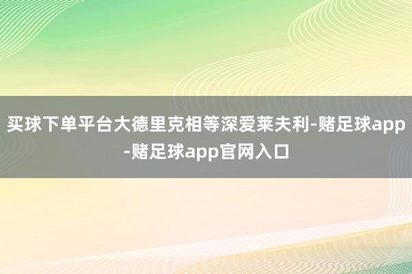 买球下单平台大德里克相等深爱莱夫利-赌足球app-赌足球app官网入口