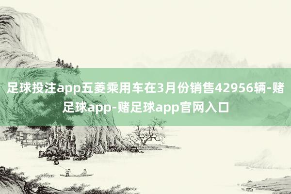 足球投注app五菱乘用车在3月份销售42956辆-赌足球app-赌足球app官网入口