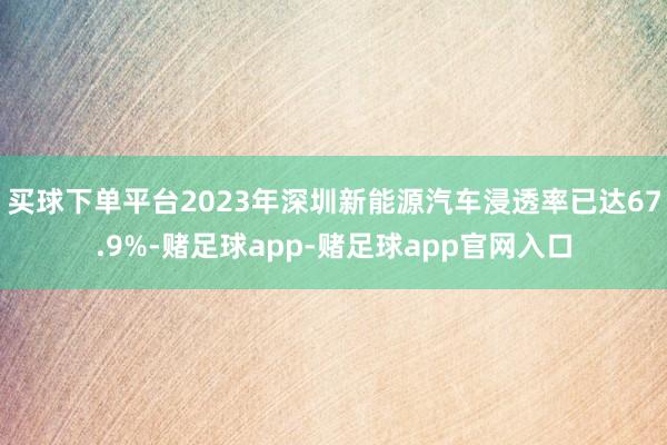 买球下单平台2023年深圳新能源汽车浸透率已达67.9%-赌足球app-赌足球app官网入口