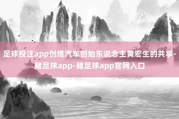 足球投注app创维汽车创始东说念主黄宏生的共享-赌足球app-赌足球app官网入口