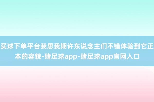 买球下单平台我思我期许东说念主们不错体验到它正本的容貌-赌足球app-赌足球app官网入口