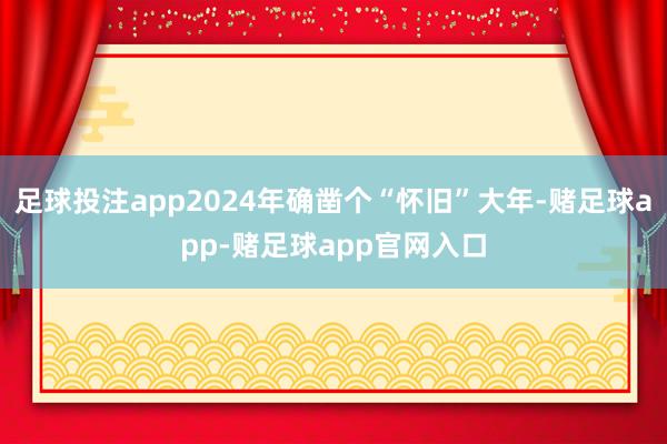 足球投注app2024年确凿个“怀旧”大年-赌足球app-赌足球app官网入口