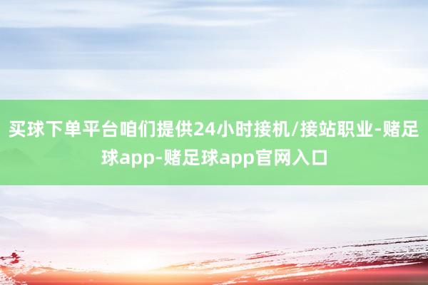 买球下单平台咱们提供24小时接机/接站职业-赌足球app-赌足球app官网入口