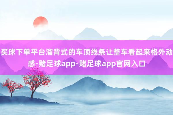 买球下单平台溜背式的车顶线条让整车看起来格外动感-赌足球app-赌足球app官网入口