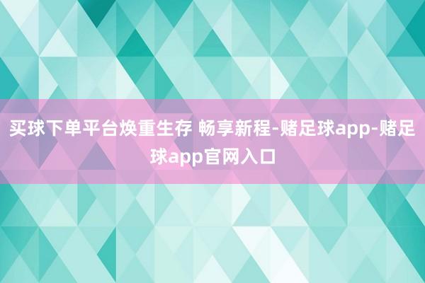 买球下单平台焕重生存 畅享新程-赌足球app-赌足球app官网入口