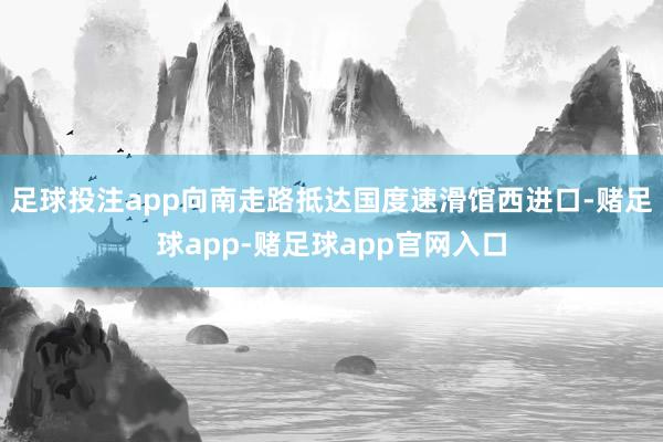 足球投注app向南走路抵达国度速滑馆西进口-赌足球app-赌足球app官网入口