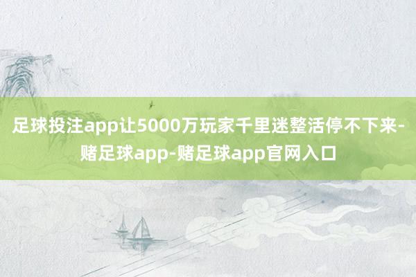 足球投注app让5000万玩家千里迷整活停不下来-赌足球app-赌足球app官网入口